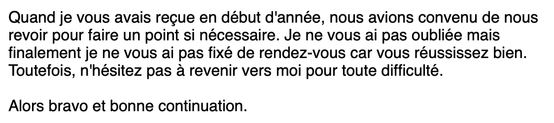 a screenshot from an email that reads "Quand je vous avais reçue en début d'année, nous avions convenu de nous revoir pour faire un point si nécessaire. Je ne vous ai pas oubliée mais finalement je ne vous ai pas fixé de rendez-vous car vous réussissez bien. Toutefois, n'hésitez pas à revenir vers moi pour toute difficulté. Alors bravo et bonne continuation."